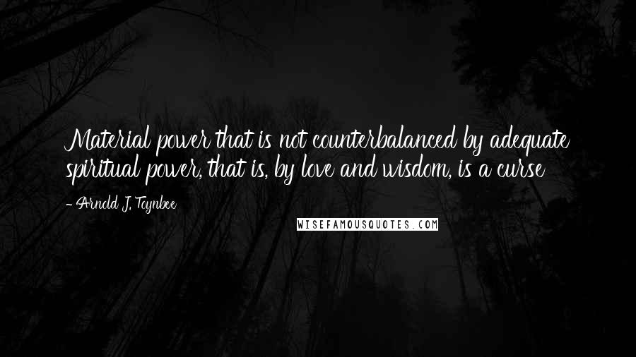 Arnold J. Toynbee Quotes: Material power that is not counterbalanced by adequate spiritual power, that is, by love and wisdom, is a curse