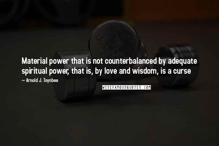 Arnold J. Toynbee Quotes: Material power that is not counterbalanced by adequate spiritual power, that is, by love and wisdom, is a curse