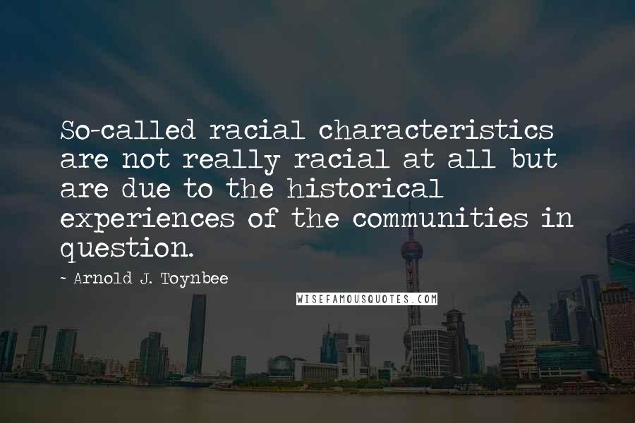 Arnold J. Toynbee Quotes: So-called racial characteristics are not really racial at all but are due to the historical experiences of the communities in question.