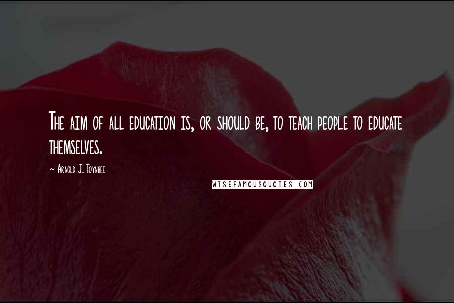 Arnold J. Toynbee Quotes: The aim of all education is, or should be, to teach people to educate themselves.