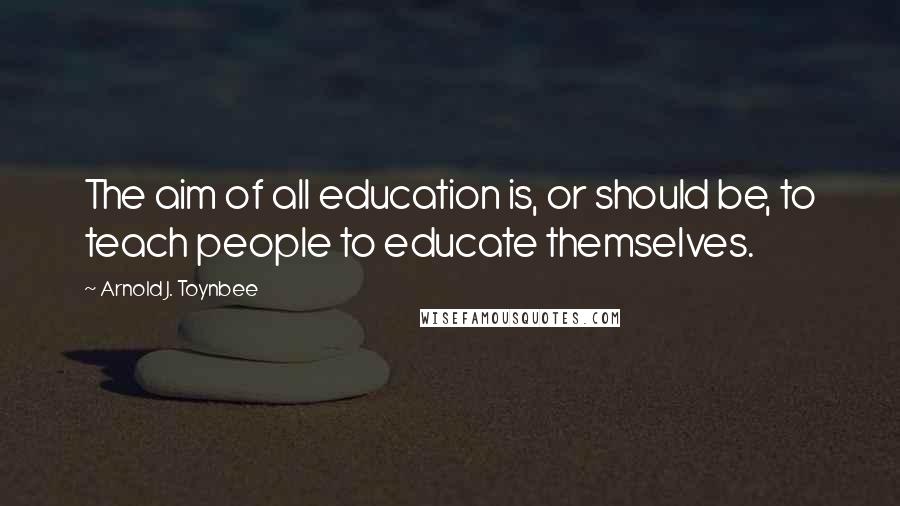 Arnold J. Toynbee Quotes: The aim of all education is, or should be, to teach people to educate themselves.
