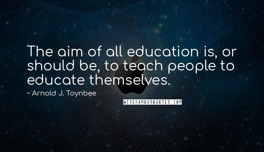 Arnold J. Toynbee Quotes: The aim of all education is, or should be, to teach people to educate themselves.