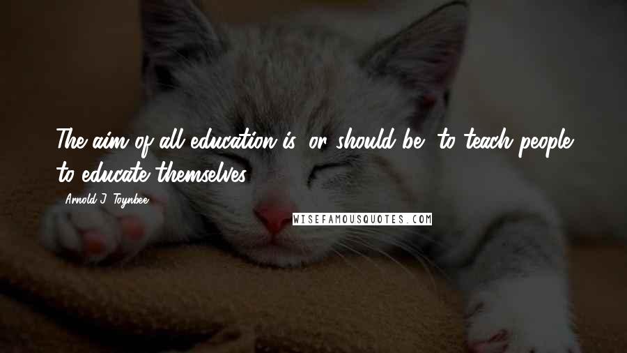 Arnold J. Toynbee Quotes: The aim of all education is, or should be, to teach people to educate themselves.