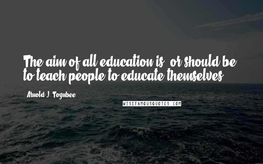 Arnold J. Toynbee Quotes: The aim of all education is, or should be, to teach people to educate themselves.