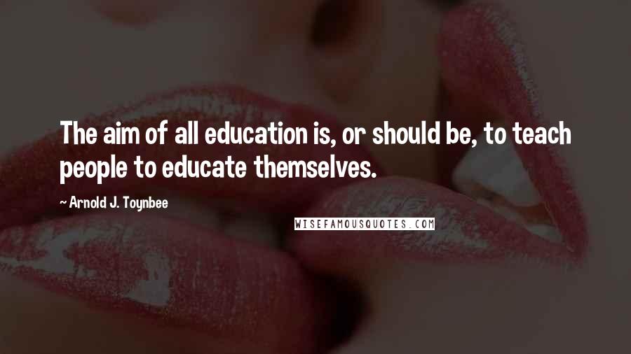 Arnold J. Toynbee Quotes: The aim of all education is, or should be, to teach people to educate themselves.