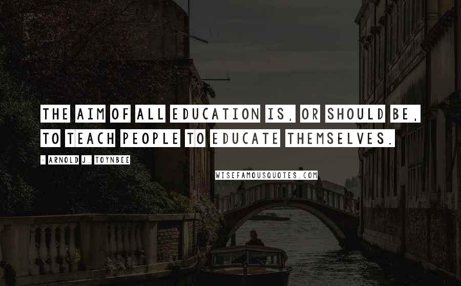 Arnold J. Toynbee Quotes: The aim of all education is, or should be, to teach people to educate themselves.