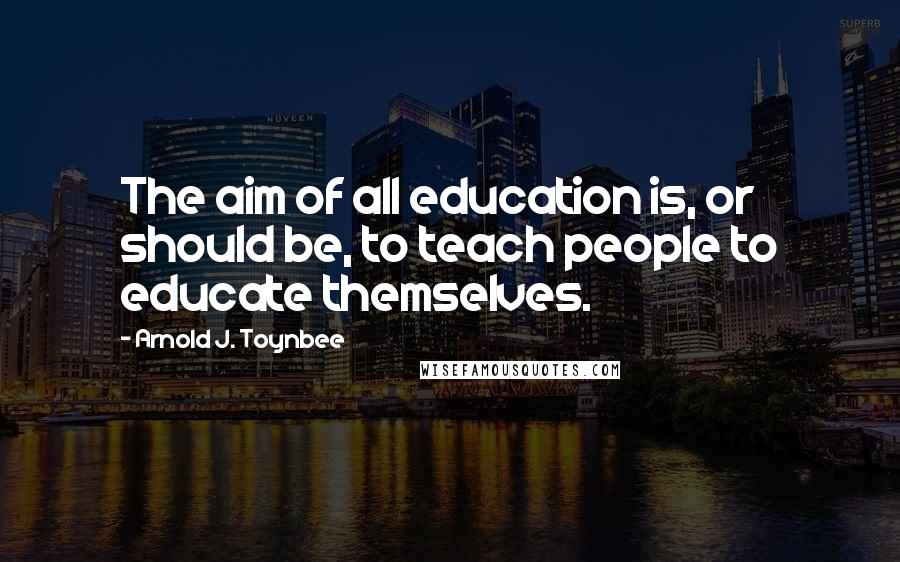 Arnold J. Toynbee Quotes: The aim of all education is, or should be, to teach people to educate themselves.