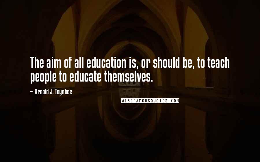 Arnold J. Toynbee Quotes: The aim of all education is, or should be, to teach people to educate themselves.