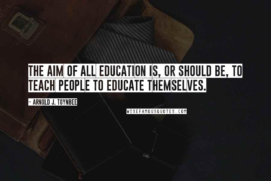 Arnold J. Toynbee Quotes: The aim of all education is, or should be, to teach people to educate themselves.