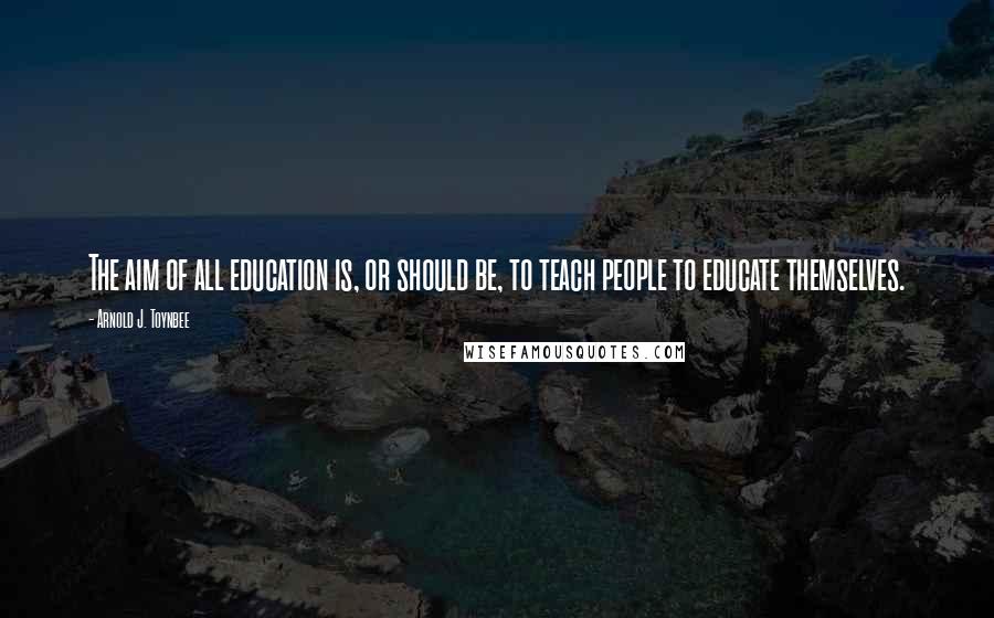 Arnold J. Toynbee Quotes: The aim of all education is, or should be, to teach people to educate themselves.