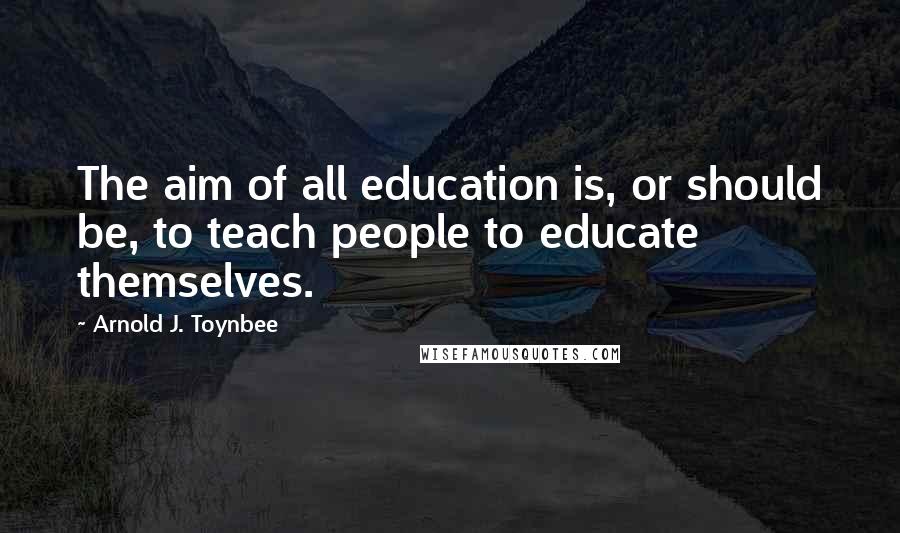 Arnold J. Toynbee Quotes: The aim of all education is, or should be, to teach people to educate themselves.