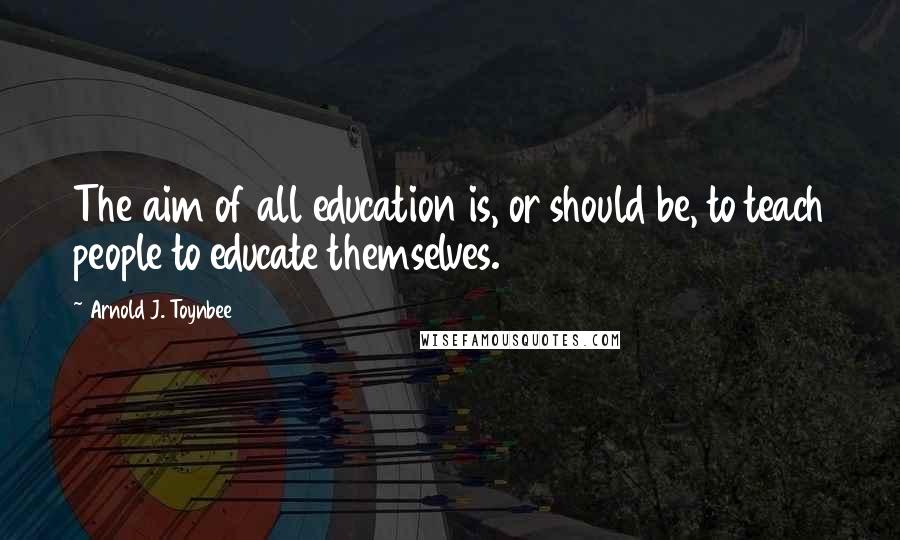 Arnold J. Toynbee Quotes: The aim of all education is, or should be, to teach people to educate themselves.