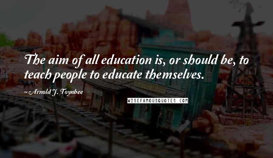 Arnold J. Toynbee Quotes: The aim of all education is, or should be, to teach people to educate themselves.