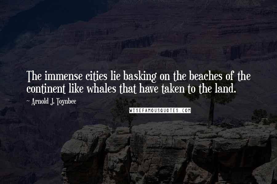 Arnold J. Toynbee Quotes: The immense cities lie basking on the beaches of the continent like whales that have taken to the land.