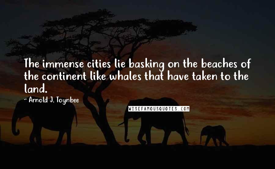 Arnold J. Toynbee Quotes: The immense cities lie basking on the beaches of the continent like whales that have taken to the land.