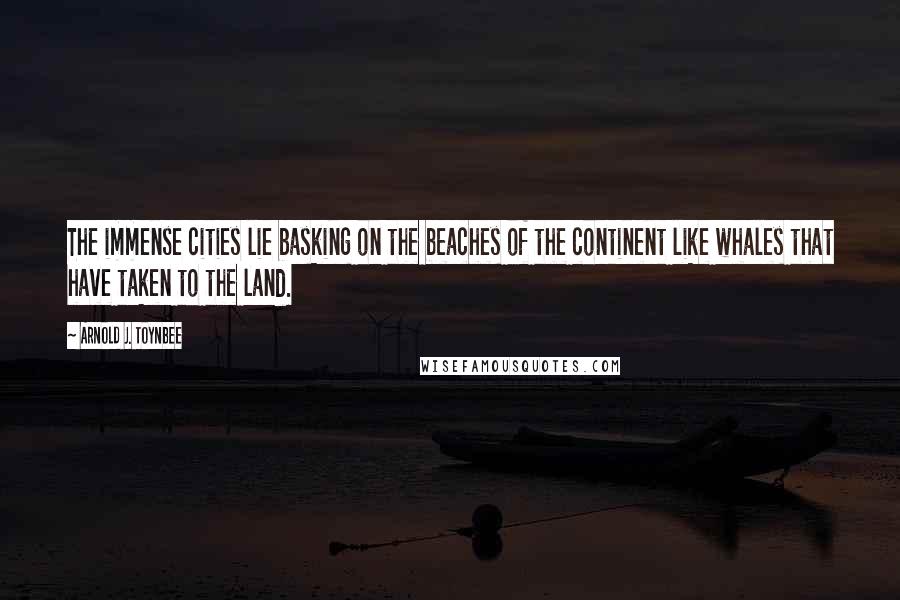 Arnold J. Toynbee Quotes: The immense cities lie basking on the beaches of the continent like whales that have taken to the land.