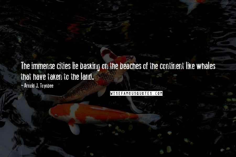 Arnold J. Toynbee Quotes: The immense cities lie basking on the beaches of the continent like whales that have taken to the land.