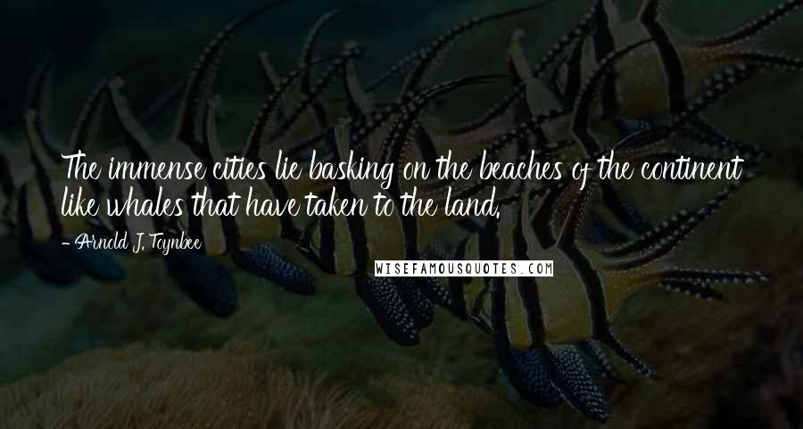 Arnold J. Toynbee Quotes: The immense cities lie basking on the beaches of the continent like whales that have taken to the land.