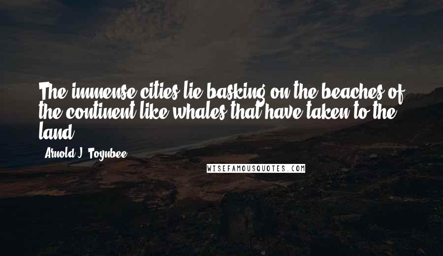 Arnold J. Toynbee Quotes: The immense cities lie basking on the beaches of the continent like whales that have taken to the land.
