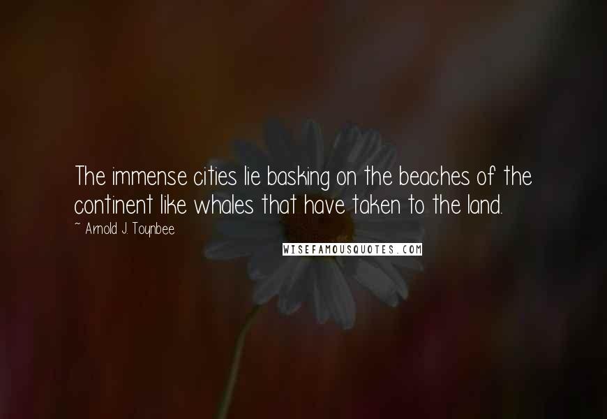 Arnold J. Toynbee Quotes: The immense cities lie basking on the beaches of the continent like whales that have taken to the land.