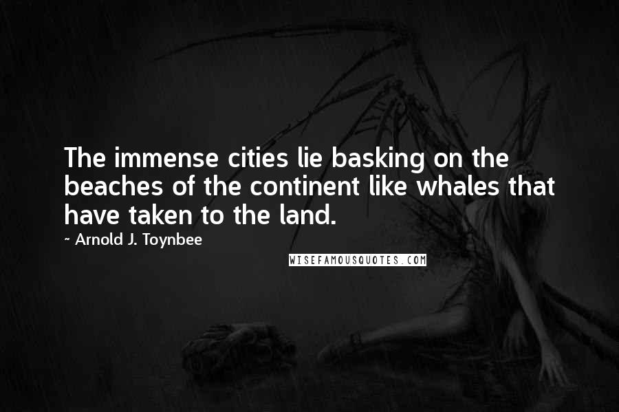 Arnold J. Toynbee Quotes: The immense cities lie basking on the beaches of the continent like whales that have taken to the land.