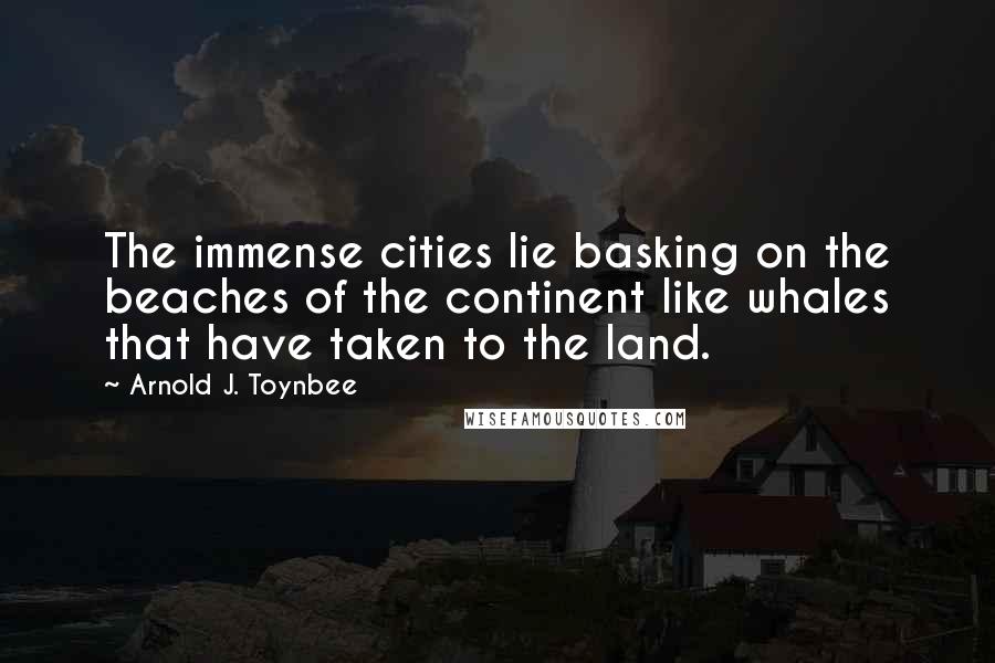 Arnold J. Toynbee Quotes: The immense cities lie basking on the beaches of the continent like whales that have taken to the land.