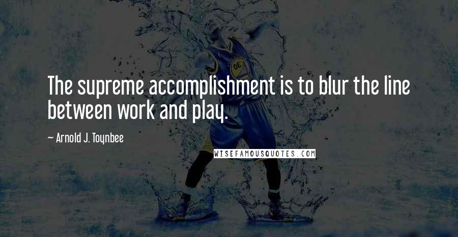 Arnold J. Toynbee Quotes: The supreme accomplishment is to blur the line between work and play.