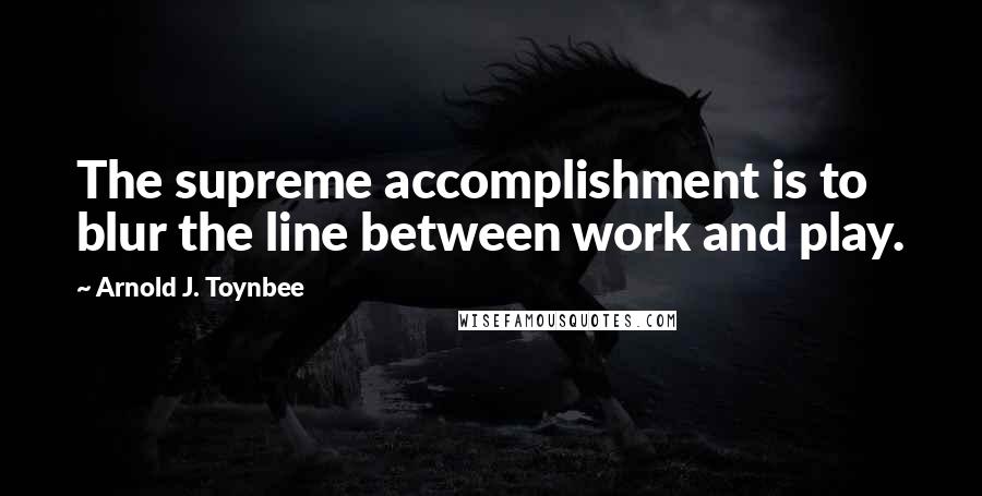 Arnold J. Toynbee Quotes: The supreme accomplishment is to blur the line between work and play.