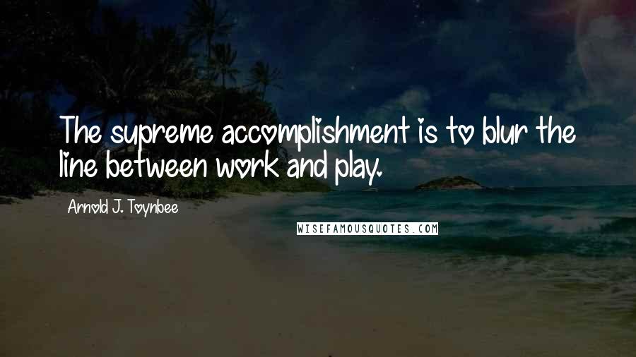 Arnold J. Toynbee Quotes: The supreme accomplishment is to blur the line between work and play.