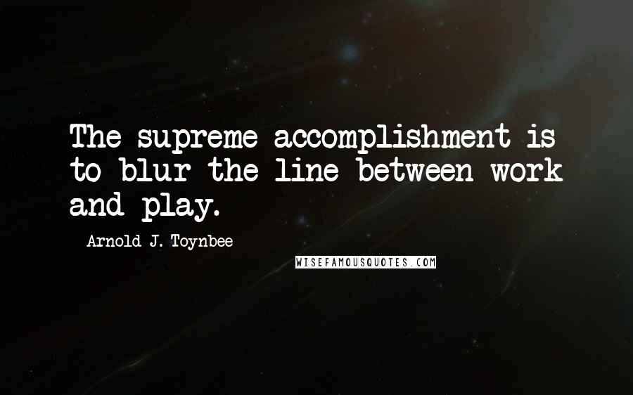 Arnold J. Toynbee Quotes: The supreme accomplishment is to blur the line between work and play.