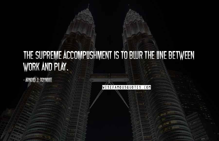 Arnold J. Toynbee Quotes: The supreme accomplishment is to blur the line between work and play.