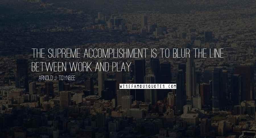 Arnold J. Toynbee Quotes: The supreme accomplishment is to blur the line between work and play.