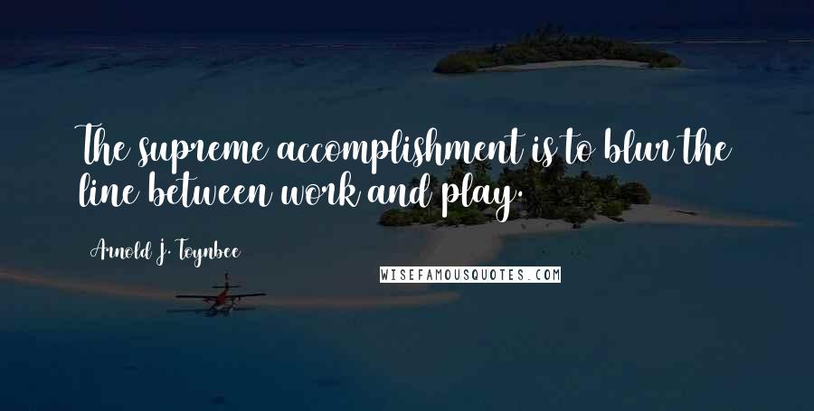 Arnold J. Toynbee Quotes: The supreme accomplishment is to blur the line between work and play.