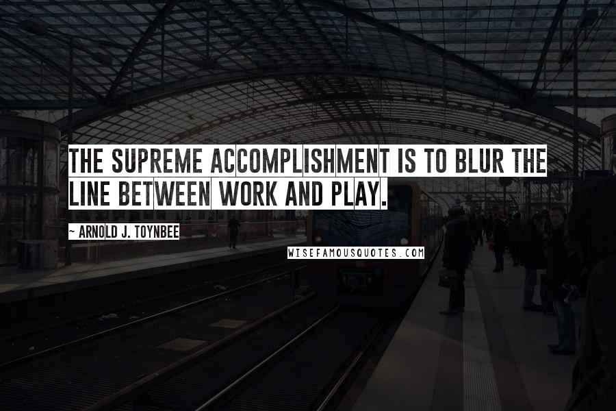 Arnold J. Toynbee Quotes: The supreme accomplishment is to blur the line between work and play.