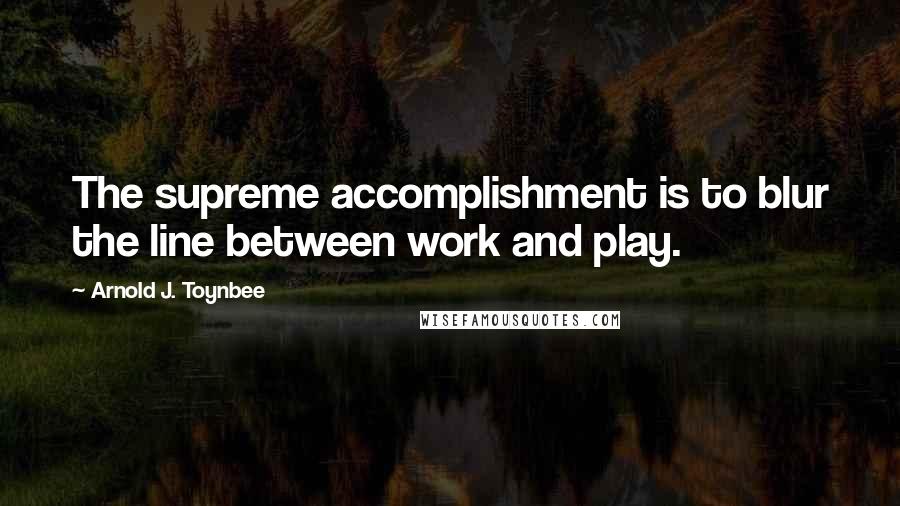 Arnold J. Toynbee Quotes: The supreme accomplishment is to blur the line between work and play.