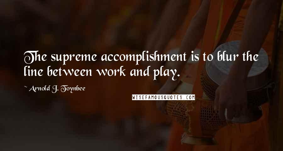 Arnold J. Toynbee Quotes: The supreme accomplishment is to blur the line between work and play.