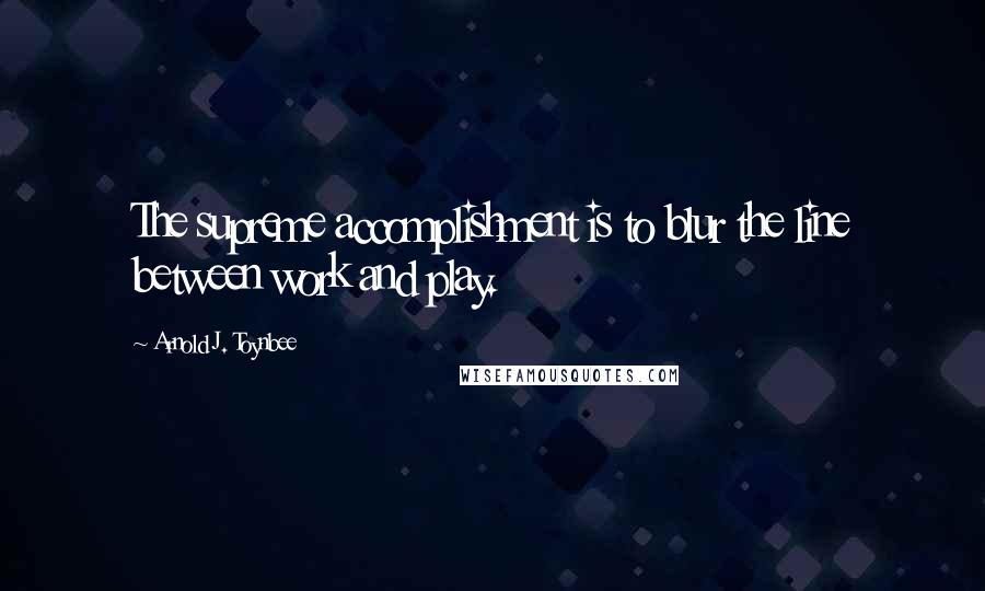 Arnold J. Toynbee Quotes: The supreme accomplishment is to blur the line between work and play.