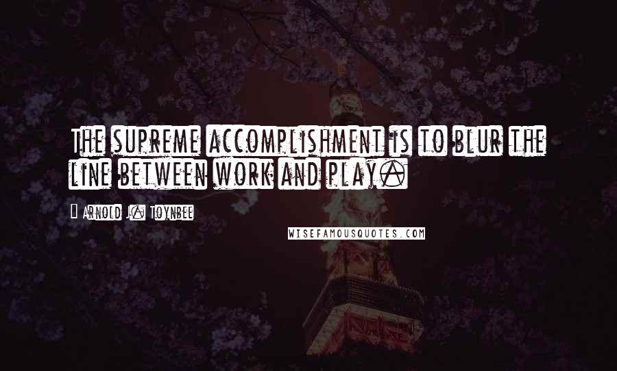 Arnold J. Toynbee Quotes: The supreme accomplishment is to blur the line between work and play.