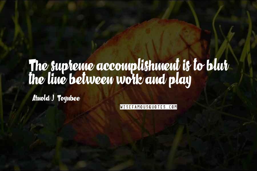 Arnold J. Toynbee Quotes: The supreme accomplishment is to blur the line between work and play.