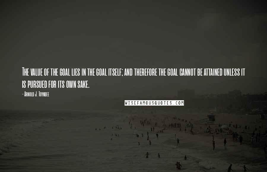 Arnold J. Toynbee Quotes: The value of the goal lies in the goal itself; and therefore the goal cannot be attained unless it is pursued for its own sake.