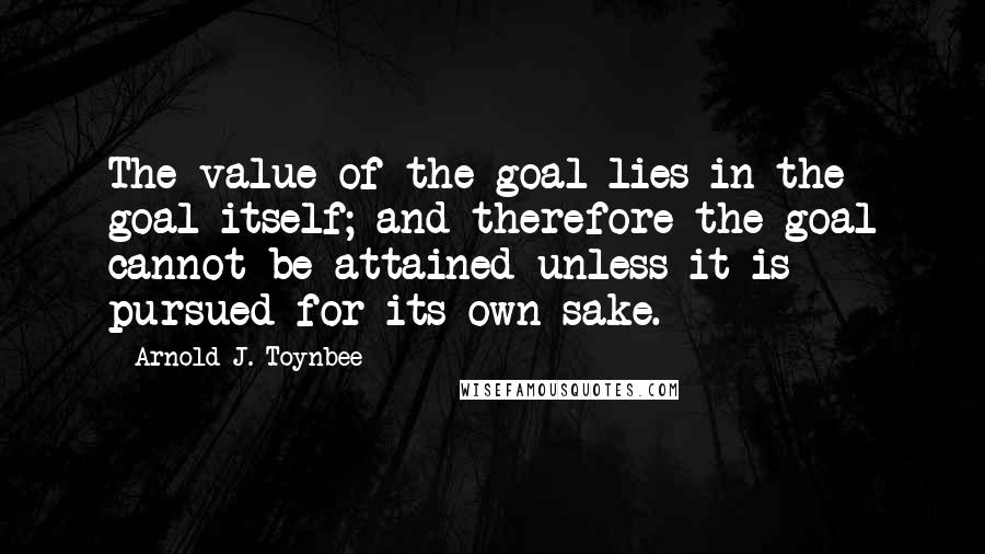 Arnold J. Toynbee Quotes: The value of the goal lies in the goal itself; and therefore the goal cannot be attained unless it is pursued for its own sake.