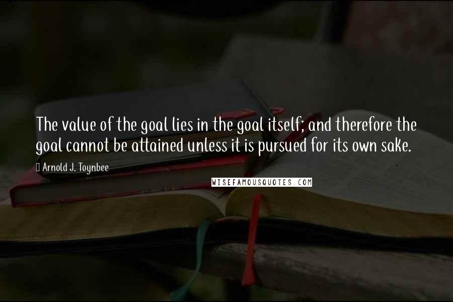 Arnold J. Toynbee Quotes: The value of the goal lies in the goal itself; and therefore the goal cannot be attained unless it is pursued for its own sake.