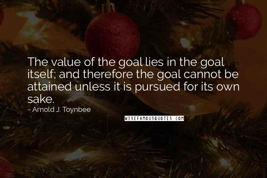 Arnold J. Toynbee Quotes: The value of the goal lies in the goal itself; and therefore the goal cannot be attained unless it is pursued for its own sake.