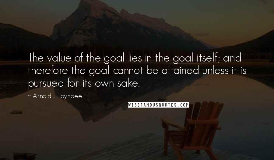 Arnold J. Toynbee Quotes: The value of the goal lies in the goal itself; and therefore the goal cannot be attained unless it is pursued for its own sake.