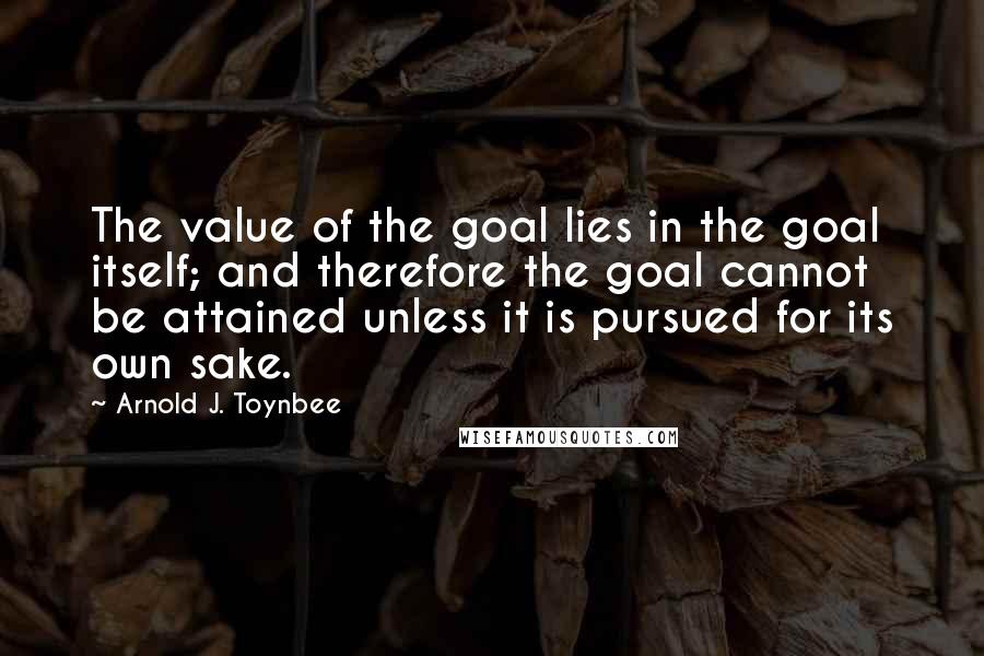 Arnold J. Toynbee Quotes: The value of the goal lies in the goal itself; and therefore the goal cannot be attained unless it is pursued for its own sake.