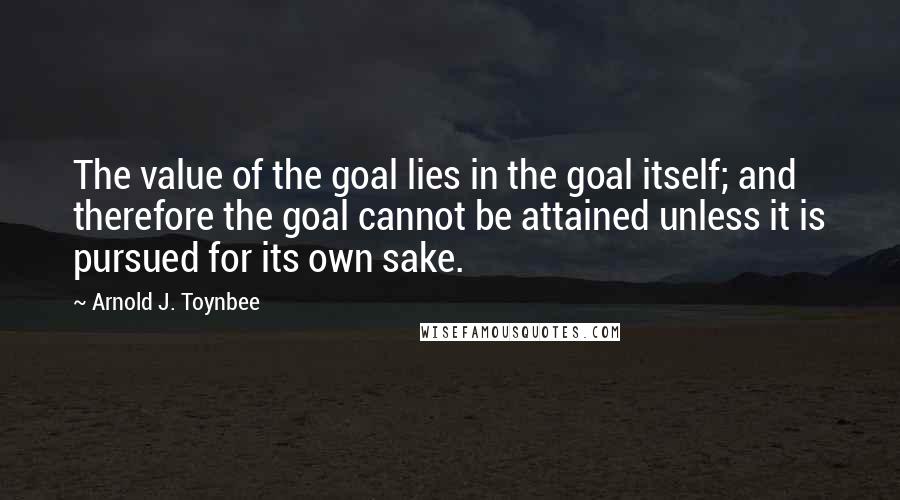 Arnold J. Toynbee Quotes: The value of the goal lies in the goal itself; and therefore the goal cannot be attained unless it is pursued for its own sake.