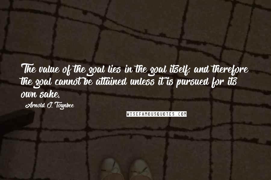 Arnold J. Toynbee Quotes: The value of the goal lies in the goal itself; and therefore the goal cannot be attained unless it is pursued for its own sake.