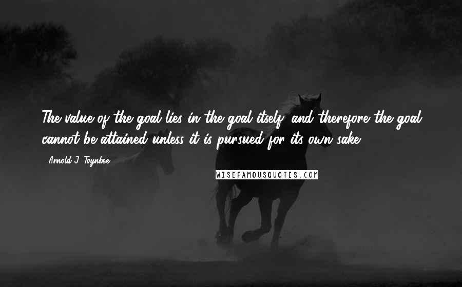 Arnold J. Toynbee Quotes: The value of the goal lies in the goal itself; and therefore the goal cannot be attained unless it is pursued for its own sake.