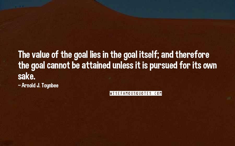 Arnold J. Toynbee Quotes: The value of the goal lies in the goal itself; and therefore the goal cannot be attained unless it is pursued for its own sake.