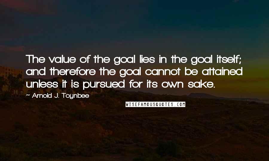 Arnold J. Toynbee Quotes: The value of the goal lies in the goal itself; and therefore the goal cannot be attained unless it is pursued for its own sake.